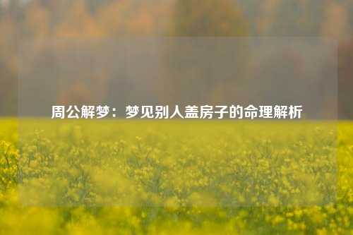 周公解梦：梦见别人盖房子的命理解析